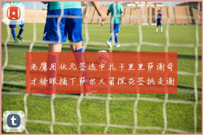 老鹰用状元签选中扎卡里里萨谢奇才榜眼摘下萨尔火箭探花签挑走谢泼德