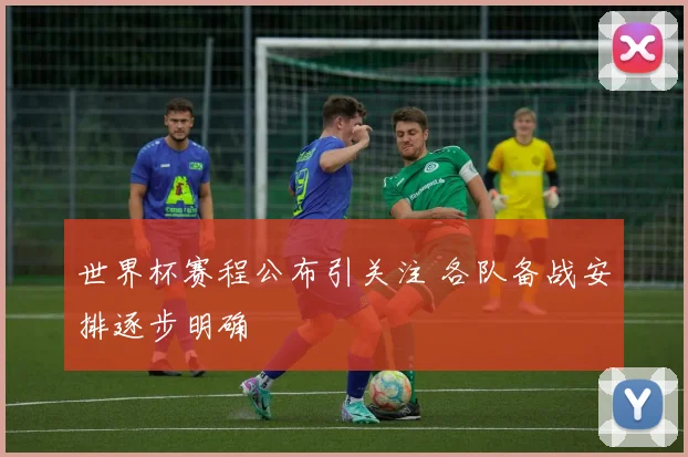 世界杯赛程公布引关注 各队备战安排逐步明确