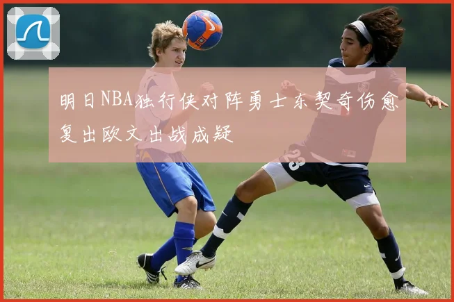 明日NBA独行侠对阵勇士东契奇伤愈复出欧文出战成疑