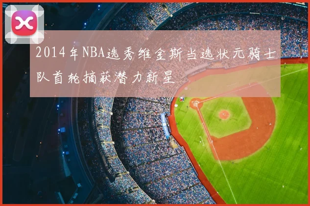 2014年NBA选秀维金斯当选状元骑士队首轮摘获潜力新星