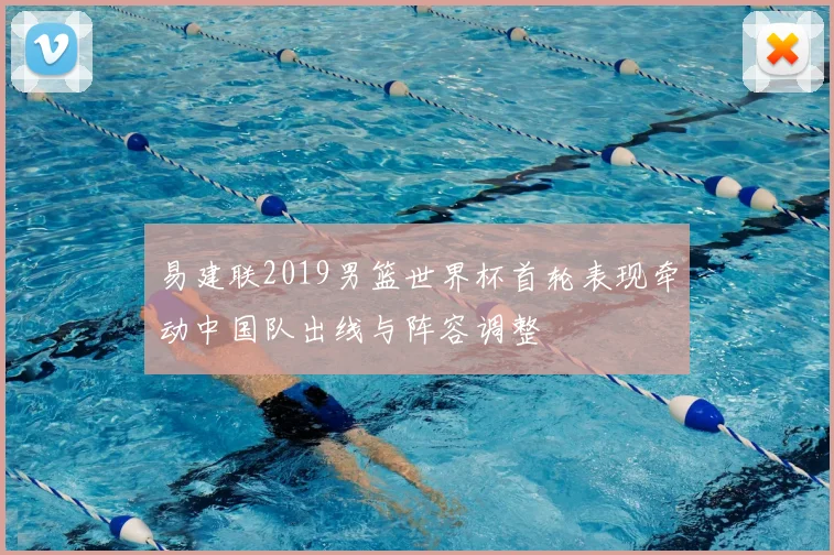 易建联2019男篮世界杯首轮表现牵动中国队出线与阵容调整