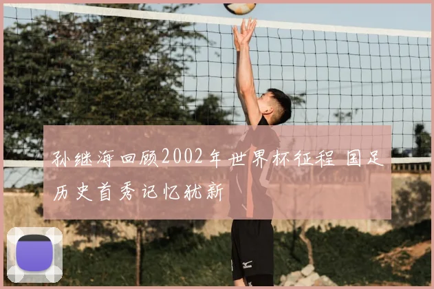 孙继海回顾2002年世界杯征程 国足历史首秀记忆犹新