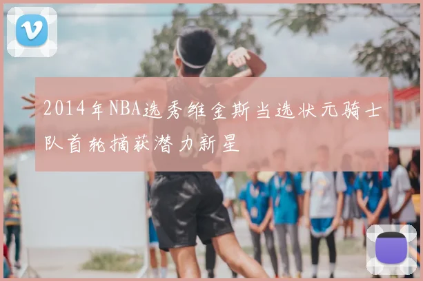 2014年NBA选秀维金斯当选状元骑士队首轮摘获潜力新星