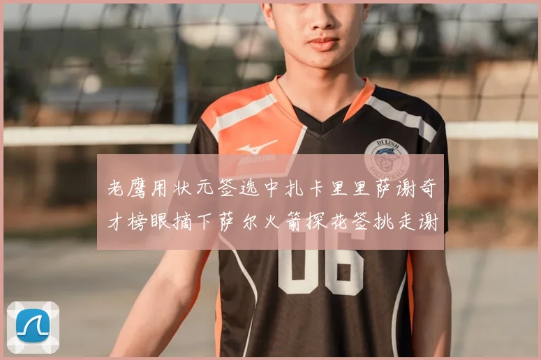 老鹰用状元签选中扎卡里里萨谢奇才榜眼摘下萨尔火箭探花签挑走谢泼德