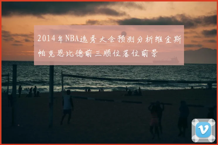 2014年NBA选秀大会预测分析维金斯帕克恩比德前三顺位落位前景