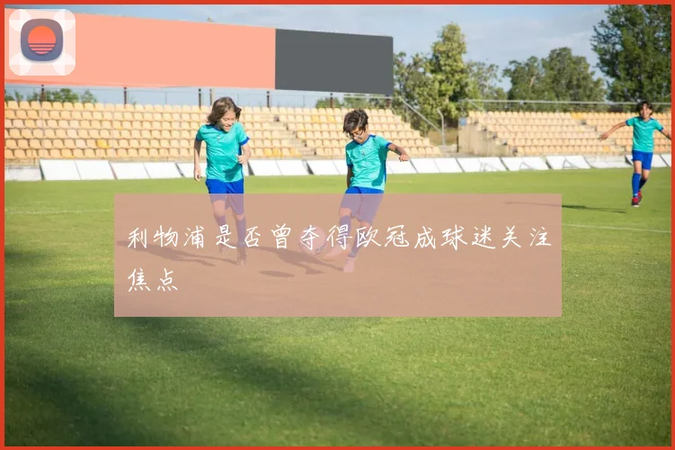 利物浦是否曾夺得欧冠成球迷关注焦点