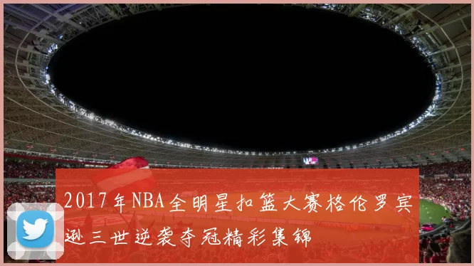 2017年NBA全明星扣篮大赛格伦罗宾逊三世逆袭夺冠精彩集锦