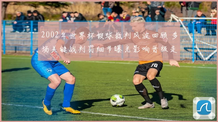 2002年世界杯假球裁判风波回顾 多场关键战判罚细节曝光影响晋级走势