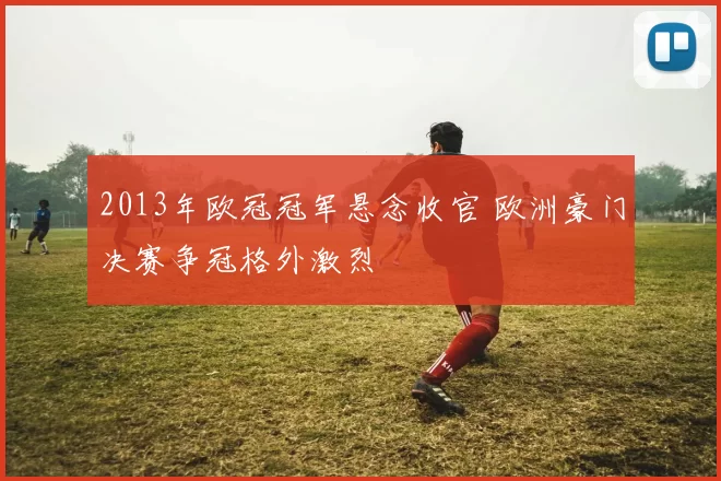 2013年欧冠冠军悬念收官 欧洲豪门决赛争冠格外激烈