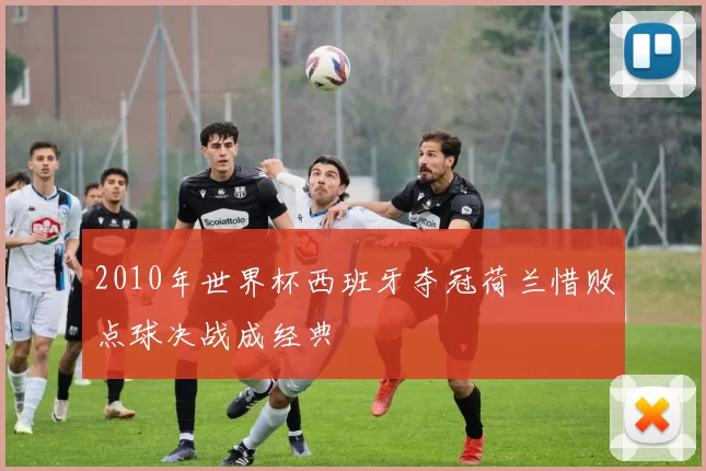 2010年世界杯西班牙夺冠荷兰惜败点球决战成经典
