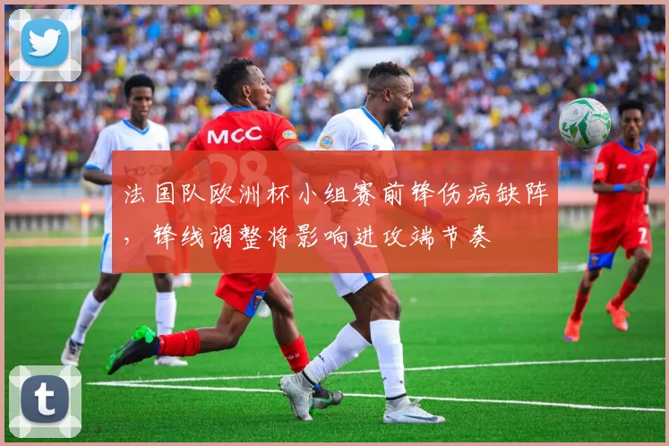 法国队欧洲杯小组赛前锋伤病缺阵，锋线调整将影响进攻端节奏