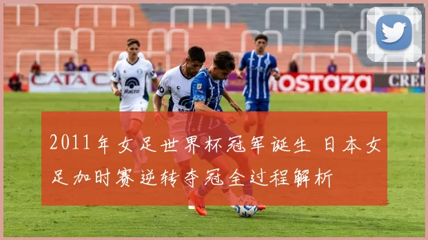 2011年女足世界杯冠军诞生 日本女足加时赛逆转夺冠全过程解析