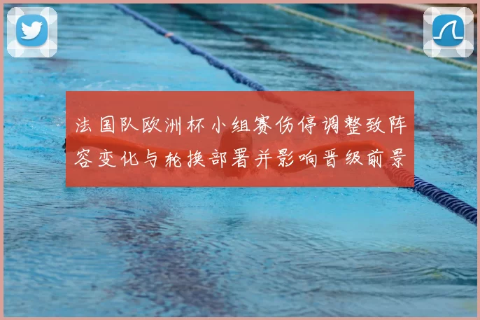 法国队欧洲杯小组赛伤停调整致阵容变化与轮换部署并影响晋级前景