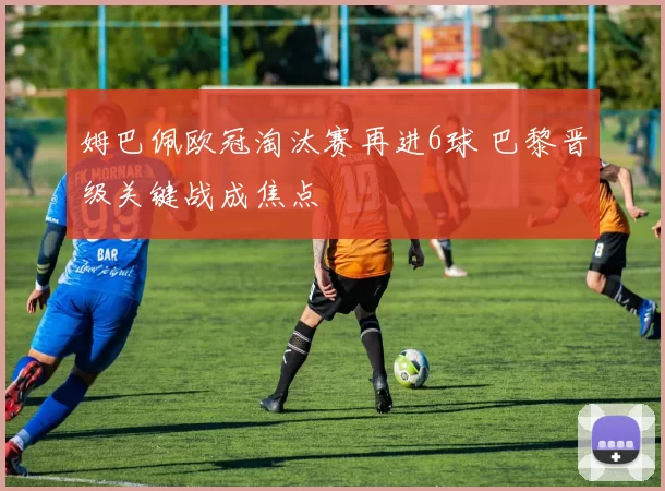 姆巴佩欧冠淘汰赛再进6球 巴黎晋级关键战成焦点