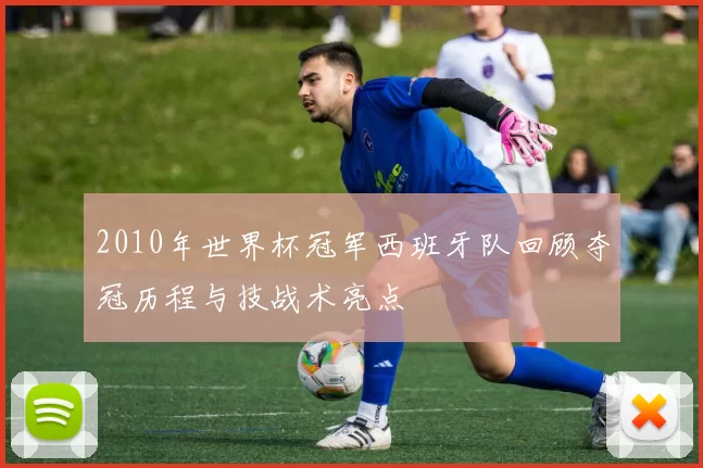 2010年世界杯冠军西班牙队回顾夺冠历程与技战术亮点