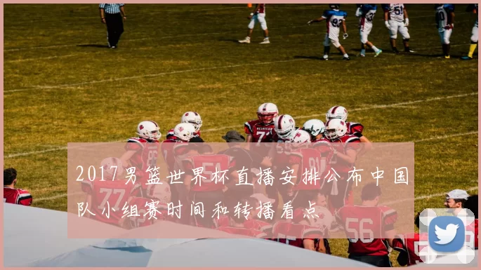 2017男篮世界杯直播安排公布中国队小组赛时间和转播看点