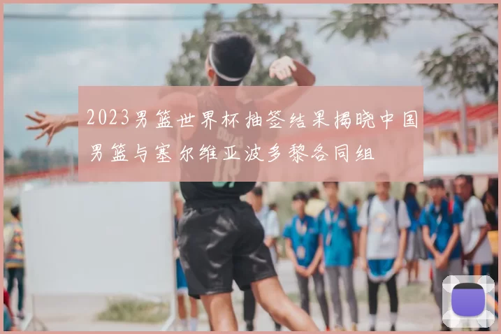 2023男篮世界杯抽签结果揭晓中国男篮与塞尔维亚波多黎各同组