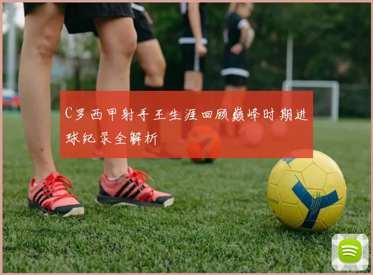 C罗西甲射手王生涯回顾巅峰时期进球纪录全解析