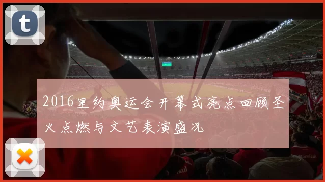 2016里约奥运会开幕式亮点回顾圣火点燃与文艺表演盛况