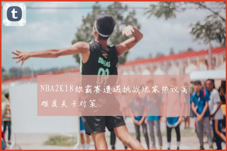 NBA2K18称霸赛遭遇挑战玩家热议高难度关卡对策