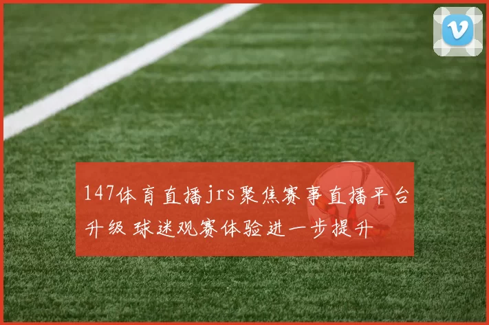 147体育直播jrs聚焦赛事直播平台升级 球迷观赛体验进一步提升